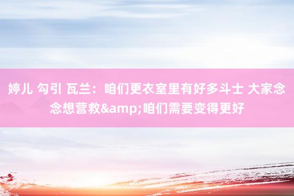 婷儿 勾引 瓦兰：咱们更衣室里有好多斗士 大家念念想营救&咱们需要变得更好