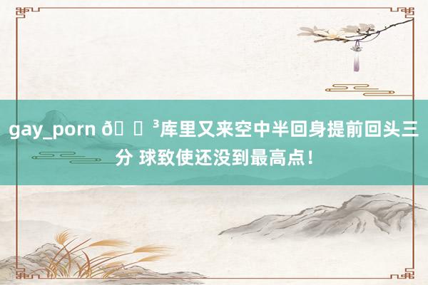 gay_porn 😳库里又来空中半回身提前回头三分 球致使还没到最高点！