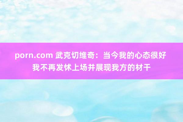 porn.com 武克切维奇：当今我的心态很好 我不再发怵上场并展现我方的材干
