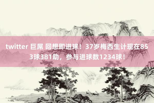 twitter 巨屌 回想即进球！37岁梅西生计现在853球381助，参与进球数1234球！