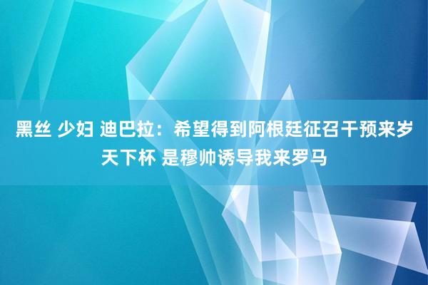 黑丝 少妇 迪巴拉：希望得到阿根廷征召干预来岁天下杯 是穆帅诱导我来罗马