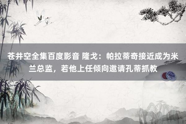 苍井空全集百度影音 隆戈：帕拉蒂奇接近成为米兰总监，若他上任倾向邀请孔蒂抓教
