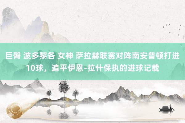 巨臀 波多黎各 女神 萨拉赫联赛对阵南安普顿打进10球，追平伊恩-拉什保执的进球记载