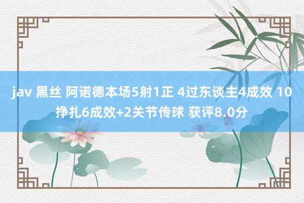 jav 黑丝 阿诺德本场5射1正 4过东谈主4成效 10挣扎6成效+2关节传球 获评8.0分