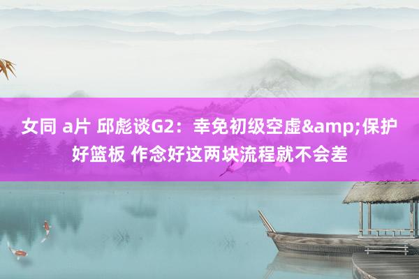 女同 a片 邱彪谈G2：幸免初级空虚&保护好篮板 作念好这两块流程就不会差