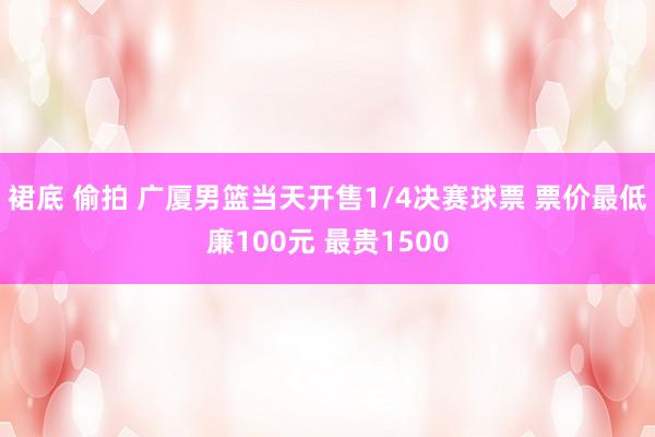 裙底 偷拍 广厦男篮当天开售1/4决赛球票 票价最低廉100元 最贵1500