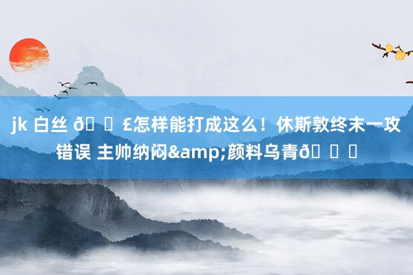 jk 白丝 😣怎样能打成这么！休斯敦终末一攻错误 主帅纳闷&颜料乌青😑