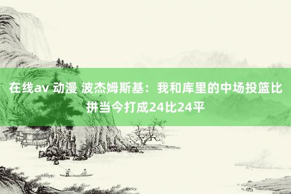 在线av 动漫 波杰姆斯基：我和库里的中场投篮比拼当今打成24比24平