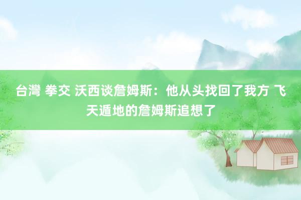 台灣 拳交 沃西谈詹姆斯：他从头找回了我方 飞天遁地的詹姆斯追想了