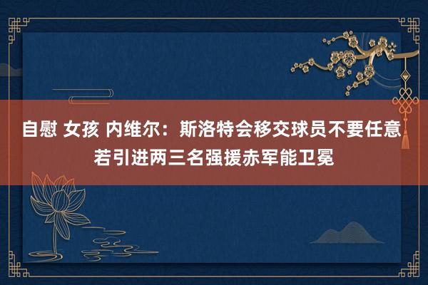 自慰 女孩 内维尔：斯洛特会移交球员不要任意 若引进两三名强援赤军能卫冕