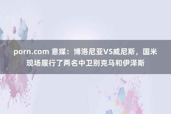 porn.com 意媒：博洛尼亚VS威尼斯，国米现场履行了两名中卫别克马和伊泽斯