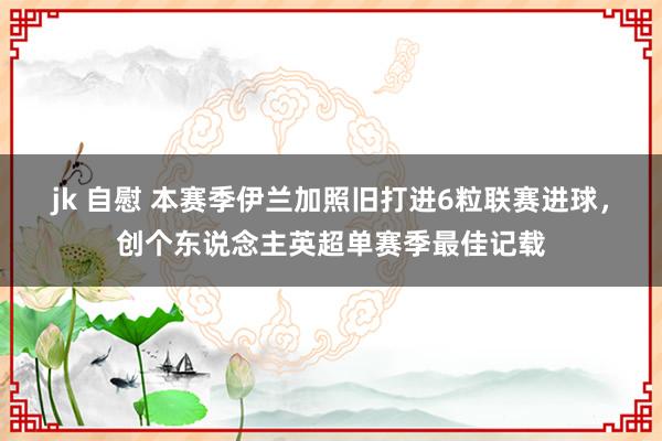 jk 自慰 本赛季伊兰加照旧打进6粒联赛进球，创个东说念主英超单赛季最佳记载