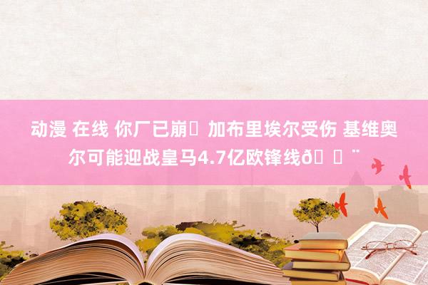 动漫 在线 你厂已崩❓加布里埃尔受伤 基维奥尔可能迎战皇马4.7亿欧锋线😨