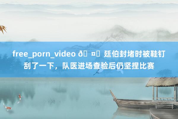 free_porn_video 🤕廷伯封堵时被鞋钉刮了一下，队医进场查验后仍坚捏比赛