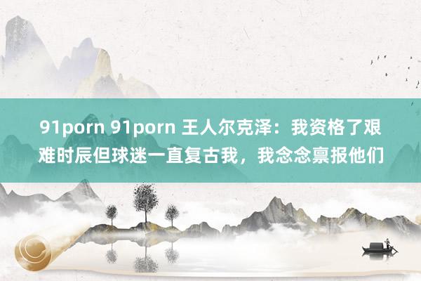 91porn 91porn 王人尔克泽：我资格了艰难时辰但球迷一直复古我，我念念禀报他们