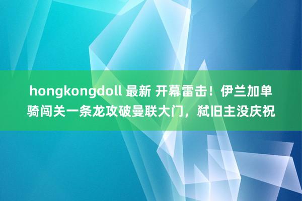 hongkongdoll 最新 开幕雷击！伊兰加单骑闯关一条龙攻破曼联大门，弑旧主没庆祝